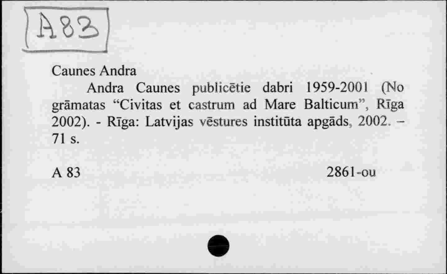 ﻿Mb
Caunes Andra
Andra Caunes publicëtie dabri 1959-2001 (No grämatas “Civitas et castrum ad Mare Balticum”, Riga 2002). - Riga: Latvijas vestures institüta apgäds, 2002. -71 s.
A 83
2861-ou